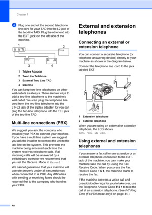 Page 74
Chapter 7
58
dPlug one end of the second telephone 
line cord for your TAD into the L2 jack of 
the two-line TAD. Plug the other end into 
the EXT. jack on the left side of the 
machine.
 
1 Triplex Adapter
2 Two Line Telehone
3 External Two Line TAD
4 Machine
You can keep two-line telephones on other 
wall outlets as always. There are two ways to 
add a two-line telephone to the machines 
wall outlet. You can plug the telephone line 
cord from the two-line telephone into the 
L1+L2 jack of the triplex...