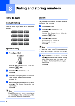 Page 76
60
8
How to Dial8
Manual dialing8
Press all of the digits of the fax or telephone 
number.
 
Speed Dialing8
aPress Speed Dial . 
You can also choose  Speed Dial by 
pressing ( Fax).
bPress  a or  b to choose  Search.
Press  OK.
cPress the two-digit Speed Dial number. 
(See  Storing Speed Dial numbers  
on page 62.)
dIf you have two numbers in the location, 
press  a or  b to choose the number you 
want to call.
Press  OK.
Note
If the LCD shows Not Registered when 
you enter a Speed Dial number, a number...