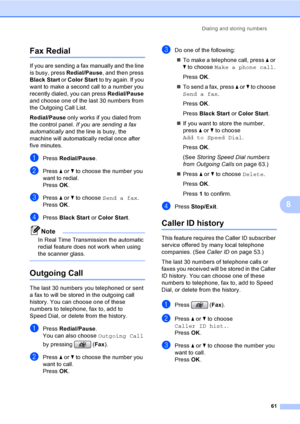 Page 77
Dialing and storing numbers61
8
Fax Redial8
If you are sending a fax manually and the line 
is busy, press Redial/Pause, and then press 
Black Start  or Color Start  to try again. If you 
want to make a second call to a number you 
recently dialed, you can press  Redial/Pause 
and choose one of the last 30 numbers from 
the Outgoing Call List. 
Redial/Pause  only works if you dialed from 
the control panel.  If you are sending a fax 
automatically  and the line is busy, the 
machine will automatically...