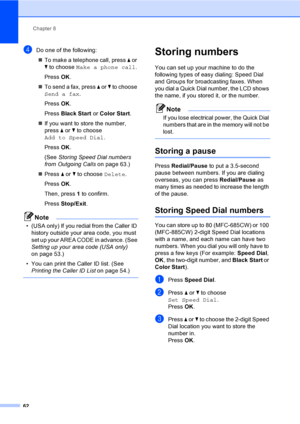 Page 78
Chapter 8
62
dDo one of the following: „ To make a telephone call, press  a or 
b  to choose  Make a phone call .
Press  OK.
„ To send a fax, press  a or  b to choose 
Send a fax .
Press  OK.
Press  Black Start  or Color Start .
„ If you want to store the number, 
press  a or  b to choose 
Add to Speed Dial .
Press  OK.
(See  Storing Speed Dial numbers 
from Outgoing Calls  on page 63.)
„ Press  a or  b to choose  Delete.
Press  OK.
Then, press  1 to confirm.
Press  Stop/Exit .
Note
• (USA only) If you...