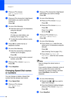 Page 80
Chapter 8
64
dPress  a or  b to choose 
Add to Speed Dial .
Press  OK.
ePress  a or  b to choose the 2-digit Speed 
Dial location you want to store the 
number in.
Press  OK.
fDo one of the following:
„ Enter the name (up to 16 characters) 
using the dial pad.
Press  OK.
(To help you enter letters, see 
Entering Text  on page 174.)
„ To store the number without a name, 
press  OK.
gPress  OK to confirm the fax or 
telephone number.
hDo one of the following:
„ Enter the second fax or telephone 
number...