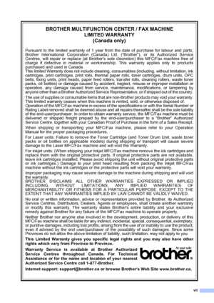 Page 9
vii
BROTHER MULTIFUNCTION CENTER / FAX MACHINELIMITED WARRANTY(Canada only)
Pursuant to the limited warranty of 1 year from the date of purchase for labour and parts,
Brother International Corporation (Canada) Ltd. (“Brother”), or its Authorized Service
Centres, will repair or replace (at Brothers sole discretion) this MFC/Fax machine free of
charge if defective in material or workmanship. This warranty applies only to products
purchased and used in Canada.
This limited Warranty does not include...