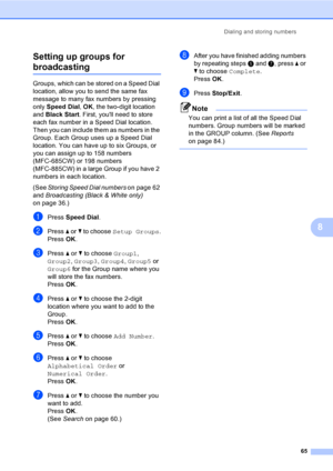 Page 81
Dialing and storing numbers65
8
Setting up groups for 
broadcasting8
Groups, which can be stored on a Speed Dial 
location, allow you to send the same fax 
message to many fax numbers by pressing 
only 
Speed Dial , OK , the two-digit location 
and  Black Start . First, youll need to store 
each fax number in a Speed Dial location. 
Then you can include them as numbers in the 
Group. Each Group uses up a Speed Dial 
location. You can have up to six Groups, or 
you can assign up to 158 numbers...