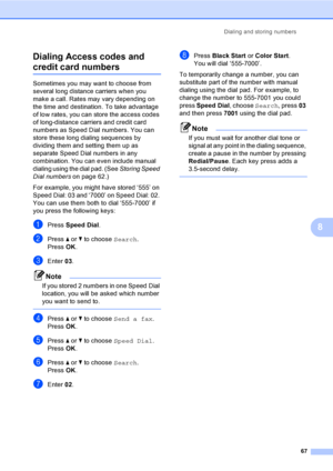 Page 83
Dialing and storing numbers67
8
Dialing Access codes and 
credit card numbers8
Sometimes you may want to choose from 
several long distance carriers when you 
make a call. Rates may vary depending on 
the time and destination. To take advantage 
of low rates, you can store the access codes 
of long-distance carriers and credit card 
numbers as Speed Dial numbers. You can 
store these long dialing sequences by 
dividing them and setting them up as 
separate Speed Dial numbers in any 
combination. You can...