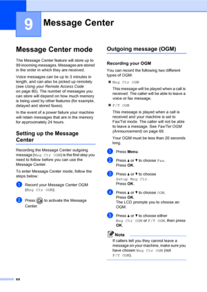 Page 84
68
9
Message Center mode9
The Message Center feature will store up to 
99 incoming messages. Messages are stored 
in the order in which they are received.
Voice messages can be up to 3 minutes in 
length, and can also be picked up remotely 
(see Using your Remote Access Code  
on page 80). The number of messages you 
can store will depend on how much memory 
is being used by other features (for example, 
delayed and stored faxes).
In the event of a power failure your machine 
will retain messages that...