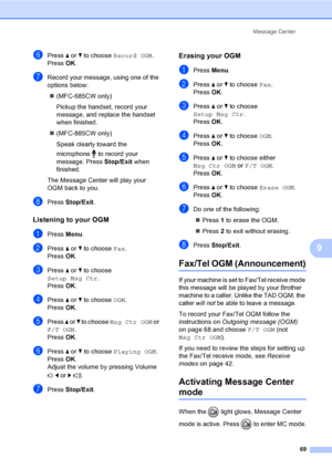 Page 85
Message Center69
9
fPress a or  b to choose  Record OGM .
Press  OK.
gRecord your message, using one of the 
options below:
„ (MFC-685CW only)
Pickup the handset, record your 
message, and replace the handset 
when finished.
„ (MFC-885CW only)
Speak clearly toward the 
microphone   to record your 
message. Press  Stop/Exit when 
finished.
The Message Center will play your 
OGM back to you.
hPress  Stop/Exit .
Listening to your OGM9
aPress Menu.
bPress  a or  b to choose  Fax.
Press  OK.
cPress  a or  b...