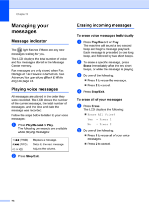 Page 86
Chapter 9
70
Managing your 
messages
9
Message indicator9
The   light flashes if there are any new 
messages waiting for you.
The LCD displays the total number of voice 
and fax messages stored in the Message 
Center memory.
Fax messages are only stored when Fax 
Storage or Fax Preview is turned on. See 
Advanced fax operations (Black & White 
only)  on page 73.
Playing voice messages9
All messages are played in the order they 
were recorded. The LCD shows the number 
of the current message, the total...