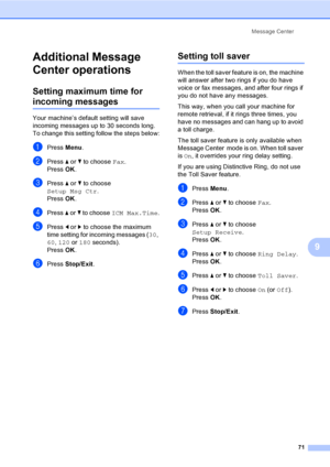 Page 87
Message Center71
9
Additional Message 
Center operations
9
Setting maximum time for 
incoming messages9
Your machine’s default setting will save 
incoming messages up to 30 seconds long. 
To change this setting follow the steps below:
aPress Menu.
bPress  a or  b to choose  Fax.
Press  OK.
cPress  a or  b to choose 
Setup Msg Ctr .
Press  OK.
dPress  a or  b to choose  ICM Max.Time .
ePress d or  c to choose the maximum 
time setting for incoming messages ( 30, 
60 , 120  or 180  seconds).
Press  OK....