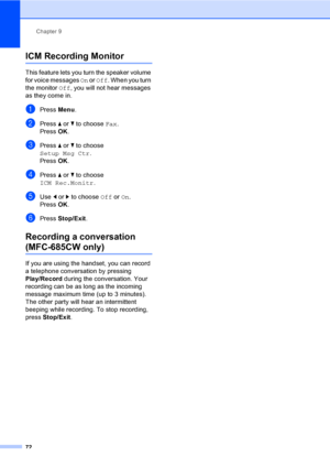 Page 88
Chapter 9
72
ICM Recording Monitor9
This feature lets you turn the speaker volume 
for voice messages  On or  Off . When you turn 
the monitor  Off, you will not hear messages 
as they come in.
aPress  Menu.
bPress  a or  b to choose  Fax.
Press  OK.
cPress  a or  b to choose 
Setup Msg Ctr .
Press  OK.
dPress  a or  b to choose 
ICM Rec.Monitr .
eUse d or  c to choose  Off or On.
Press  OK.
fPress  Stop/Exit .
Recording a conversation 
(MFC-685CW only)9
If you are using the handset, you can record 
a...