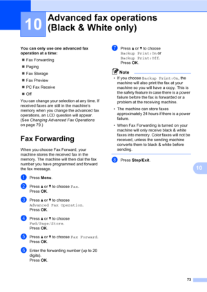 Page 89
73
10
10
You can only use one advanced fax 
operation at a time:„ Fax Forwarding
„ Paging
„ Fax Storage
„ Fax Preview
„ PC Fax Receive
„ Off
You can change your selection at any time. If 
received faxes are still in the machine’s 
memory when you change the advanced fax 
operations, an LCD question will appear. 
(See  Changing Advanced Fax Operations  
on page 79.)
Fax Forwarding10
When you choose Fax Forward, your 
machine stores the received fax in the 
memory. The machine will then dial the fax...