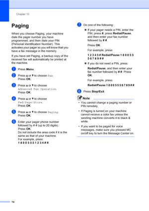 Page 90
Chapter 10
74
Paging10
When you choose Paging, your machine 
dials the pager number you have 
programmed, and then dials your PIN 
(Personal identification Number). This 
activates your pager so you will know that you 
have a fax message in the memory.
If you have set Paging, a backup copy of the 
received fax will automatically be printed at 
the machine.
aPress  Menu.
bPress  a or  b to choose  Fax.
Press  OK.
cPress  a or  b to choose 
Advanced Fax Operation .
Press  OK.
dPress  a or  b to choose...