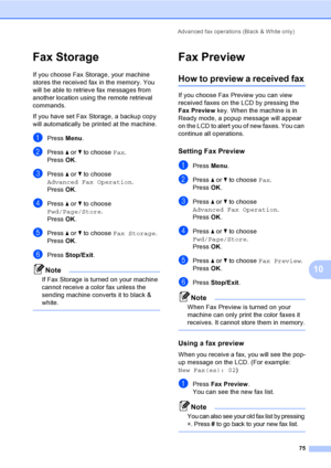Page 91
Advanced fax operations (Black & White only)75
10
Fax Storage10
If you choose Fax Storage, your machine 
stores the received fax in the memory. You 
will be able to retrieve fax messages from 
another location using the remote retrieval 
commands.
If you have set Fax Storage, a backup copy 
will automatically be printed at the machine.
aPress Menu.
bPress  a or  b to choose  Fax.
Press  OK.
cPress  a or  b to choose 
Advanced Fax Operation .
Press  OK.
dPress  a or  b to choose 
Fwd/Page/Store .
Press...
