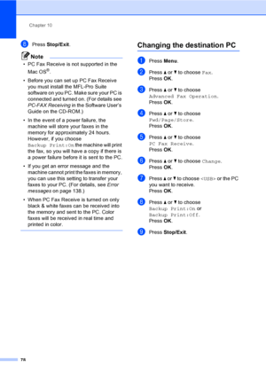 Page 94
Chapter 10
78
hPress  Stop/Exit .
Note
• PC Fax Receive is not supported in the 
Mac OS
®.
• Before you can set up PC Fax Receive  you must install the MFL-Pro Suite 
software on you PC. Make sure your PC is 
connected and turned on. (For details see 
PC-FAX Receiving  in the Software User’s 
Guide on the CD-ROM.)
• In the event of a power failure, the  machine will store your faxes in the 
memory for approximately 24 hours. 
However, if you choose 
Backup Print:On  the machine will print 
the fax, so...