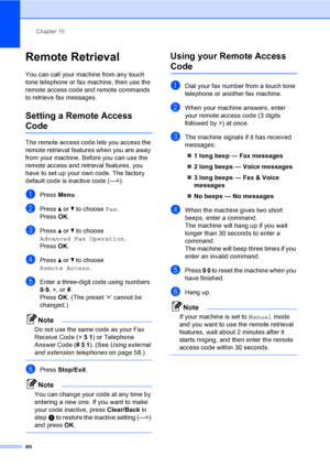 Page 96
Chapter 10
80
Remote Retrieval10
You can call your machine from any touch 
tone telephone or fax machine, then use the 
remote access code and remote commands 
to retrieve fax messages.
Setting a Remote Access 
Code10
The remote access code lets you access the 
remote retrieval features when you are away 
from your machine. Before you can use the 
remote access and retrieval features, you 
have to set up your own code. The factory 
default code is inactive code (--- l).
aPress  Menu.
bPress  a or  b to...