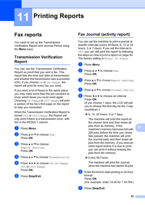 Page 99
83
11
11
Fax reports11
You need to set up the Transmission 
Verification Report and Journal Period using 
the Menu  keys.
Transmission Verification 
Report11
You can use the Transmission Verification 
Report as proof that you sent a fax. This 
report lists the time and date of transmission 
and whether the transmission was successful 
(OK). If you choose  On or  On+Image , the 
report will print for every fax you send.
If you send a lot of faxes to the same place, 
you may need more than the job numbers...