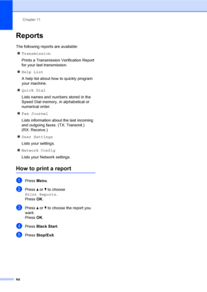 Page 100
Chapter 11
84
Reports11
The following reports are available:  „ Transmission
Prints a Transmission Verification Report 
for your last transmission.
„ Help List
A help list about how to quickly program 
your machine.
„ Quick Dial
Lists names and numbers stored in the 
Speed Dial memory, in alphabetical or 
numerical order.
„ Fax Journal
Lists information about the last incoming 
and outgoing faxes. (TX: Transmit.) 
(RX: Receive.)
„ User Settings
Lists your settings.
„ Network Config
Lists your Network...