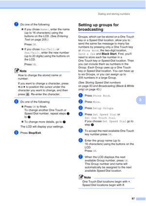 Page 103
Dialing and storing numbers87
8
gDo one of the following:„ If you chose  Name:, enter the name 
(up to 16 characters) using the 
buttons on the LCD. (See  Entering 
Text  on page 205.)
Press  OK.
„ If you chose  Fax/Tel1: or 
Fax/Tel2: , enter the new number 
(up to 20 digits) using the buttons on 
the LCD.
Press  OK.
Note
How to change the stored name or 
number:
If you want to change a character, press 
dor c to position the cursor under the 
character you want to change, and then 
press  . Re-enter...