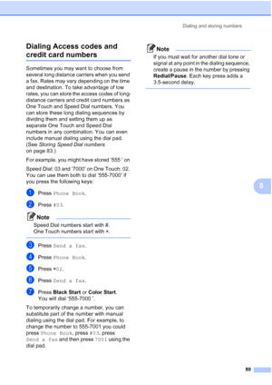 Page 105
Dialing and storing numbers89
8
Dialing Access codes and 
credit card numbers8
Sometimes you may want to choose from 
several long distance carriers when you send 
a fax. Rates may vary depending on the time 
and destination. To take advantage of low 
rates, you can store the access codes of long-
distance carriers and credit card numbers as 
One Touch and Speed Dial numbers. You 
can store these long dialing sequences by 
dividing them and setting them up as 
separate One Touch and Speed Dial 
numbers...