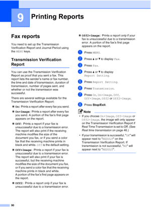 Page 106
90
9
Fax reports9
You need to set up the Transmission 
Verification Report and Journal Period using 
the MENU  keys.
Transmission Verification 
Report9
You can use the Transmission Verification 
Report as proof that you sent a fax. This 
report lists the sender’s name or fax number, 
the time and date of transmission, duration of 
transmission, number of pages sent, and 
whether or not the transmission was 
successful.
There are several settings available for the 
Transmission Verification Report:
„ On...