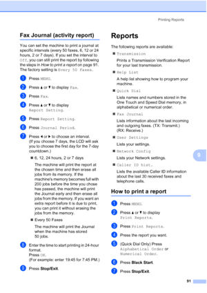 Page 107
Printing Reports91
9
Fax Journal (activity report)9
You can set the machine to print a journal at 
specific intervals (every 50 faxes, 6, 12 or 24 
hours, 2 or 7 days). If you set the interval to 
Off, you can still print the report by following 
the steps in  How to print a report  on page 91. 
The factory setting is  Every 50 Faxes.
aPress MENU.
bPress  aor b to display  Fax.
cPress  Fax.
dPress  aor b to display 
Report Setting .
ePress Report Setting .
fPress Journal Period .
gPress dor c to choose...