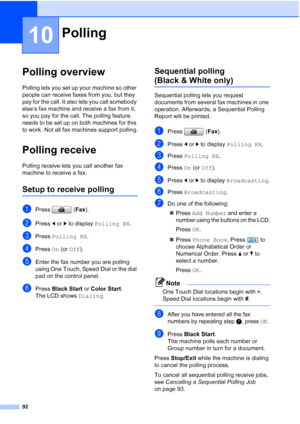 Page 108
92
10
Polling overview10
Polling lets you set up your machine so other 
people can receive faxes from you, but they 
pay for the call. It also lets you call somebody 
else’s fax machine and receive a fax from it, 
so you pay for the call. The polling feature 
needs to be set up on both machines for this 
to work. Not all fax machines support polling.
Polling receive10
Polling receive lets you call another fax 
machine to receive a fax.
Setup to receive polling10
aPress (Fax).
bPress  dor c to display...