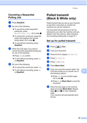 Page 109
Polling93
10
Canceling a Sequential 
Polling Job10
aPress 
Stop/Exit .
bDo one of the following:
„ To cancel the entire sequential 
polling job, press 
Entire Seq. Poll . Go to stepc.
„ To cancel the current job, press the 
button that displays the number 
being dialed. Go to step d.
„ To exit without canceling, press 
Stop/Exit . 
cWhen the LCD asks if you want to 
cancel the entire sequential polling job, 
do one of the following:
„ Press  Yes to confirm.
„ To exit without canceling, press  No 
or...