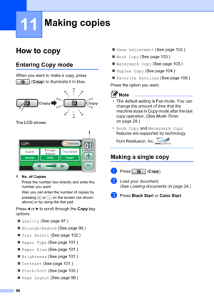 Page 112
96
11
How to copy11
Entering Copy mode11
When you want to make a copy, press (Copy ) to illuminate it in blue.
 
The LCD shows:
 
1 No. of Copies
Press the number box directly and enter the 
number you want. 
Also you can enter the number of copies by 
pressing   or   on the screen (as shown 
above) or by using the dial pad.
Press  dor c to scroll through the  Copy key 
options. 
„ Quality  (See page 97.)
„ Enlarge/Reduce  (See page 98.)
„ Tray Select  (See page 102.)
„ Paper Type  (See page 101.)
„...