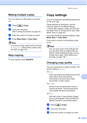 Page 113
Making copies97
11
Making multiple copies11
You can make up to 99 copies in one print 
run.
aPress (Copy).
bLoad your document.
(See Loading documents  on page 24.)
cEnter the number of copies you want.
dPress Black Start  or Color Start .
Note
To sort the copies, press  dor c to choose 
Stack/Sort . (See Sorting copies using 
the ADF  on page 100.)
 
Stop copying11
To stop copying, press  Stop/Exit.
Copy settings11
You can change the copy settings temporarily 
for the next copy. 
These settings are...