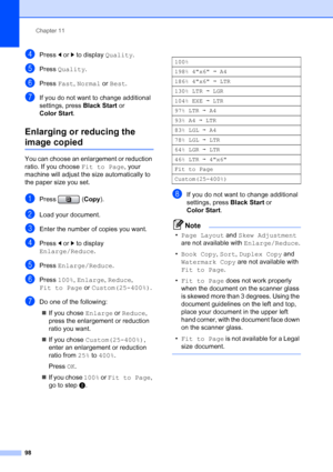 Page 114
Chapter 11
98
dPress  dor c to display  Quality.
ePress Quality .
fPress Fast, Normal  or Best .
gIf you do not want to change additional 
settings, press  Black Start or 
Color Start .
Enlarging or reducing the 
image copied11
You can choose an enlargement or reduction 
ratio. If you choose  Fit to Page, your 
machine will adjust the size automatically to 
the paper size you set.
aPress ( Copy).
bLoad your document.
cEnter the number of copies you want.
dPress  dor c to display 
Enlarge/Reduce .
ePress...