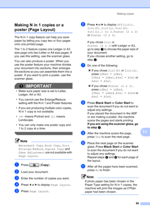 Page 115
Making copies99
11
Making N in 1 copies or a 
poster (Page Layout) 11
The N in 1 copy feature can help you save 
paper by letting you copy two or four pages 
onto one printed page.
The 1 to 2 feature copies one Ledger or A3 
size page onto two Letter or A4 size pages. If 
you use this setting, use the scanner glass.
You can also produce a poster. When you 
use the poster feature your machine divides 
your document into sections, then enlarges 
the sections so you can assemble them into a 
poster. If you...