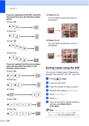 Page 116
Chapter 11
100
If you are copying from the ADF, insert the 
document face up in the direction shown 
below: „ 2 in 1 (P)
 
„2 in 1 (L)
 
„4 in 1 (P)
 
„4 in 1 (L)
 
If you are copying from the scanner glass, 
place the document face down in the 
direction shown below:
„ 2 in 1 (P)
 
„2 in 1 (L)
 
„1 to 2
 
„4 in 1 (P)
 
„4 in 1 (L)
 
„Poster (2 x 2)
You can make a poster size copy of a 
photograph.
 
„Poster (3 x 3)
You can make a poster size copy of a 
photograph.
 
Sorting copies using the ADF11
You...