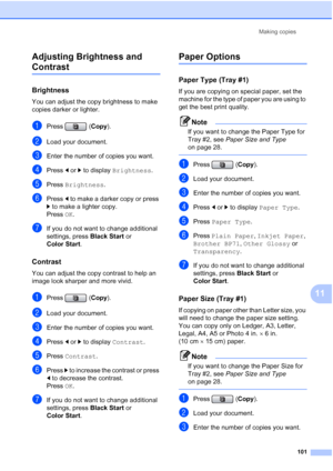 Page 117
Making copies101
11
Adjusting Brightness and 
Contrast11
Brightness11
You can adjust the copy brightness to make 
copies darker or lighter.
aPress (
Copy).
bLoad your document.
cEnter the number of copies you want.
dPress  dor c to display  Brightness .
ePress Brightness .
fPress d to make a darker copy or press 
c  to make a lighter copy.
Press  OK.
gIf you do not want to change additional 
settings, press  Black Start or 
Color Start .
Contrast11
You can adjust the copy contrast to help an 
image look...