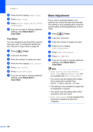 Page 118
Chapter 11
102
dPress  dor c to display  Paper Size .
ePress Paper Size .
fPress Letter , Legal , A4 , A5 , 4x6 , 
A3  or  Ledger .
gIf you do not want to change additional 
settings, press  Black Start or 
Color Start .
Tray Select11
You can change the tray that will be used for 
next copy only. To change the default tray 
see  Tray use in Copy mode  on page 29.
aPress (Copy).
bLoad your document.
cEnter the number of copies you want.
dPress  dor c to display  Tray Select .
ePress Tray Select .
fPress...