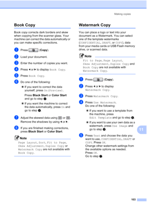 Page 119
Making copies103
11
Book Copy11
Book copy corrects dark borders and skew 
when copying from the scanner glass. Your 
machine can correct the data automatically or 
you can make specific corrections.
aPress ( Copy).
bLoad your document. 
cEnter the number of copies you want.
dPress  dor c to display  Book Copy .
ePress Book Copy .
fDo one of the following:
„ If you want to correct the data 
yourself, press  On(Preview). 
Press  Black Start  or Color Start  
and go to step g.
„ If you want the machine to...