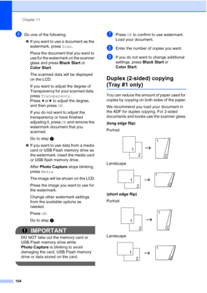 Page 120
Chapter 11
104
fDo one of the following: „ If you want to use a document as the 
watermark, press  Scan.
Place the document that you want to 
use for the watermark on the scanner 
glass and press  Black Start or 
Color Start .
The scanned data will be displayed 
on the LCD.
If you want to adjust the degree of 
Transparency for your scanned data, 
press  Transparency . 
Press  dor c to adjust the degree, 
and then press  OK.
If you do not want to adjust the 
transparency or have finished 
adjusting it,...