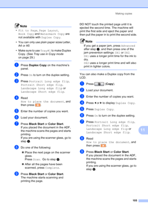 Page 121
Making copies105
11
Note
•Fit to Page , Page Layout , 
Book Copy  and Watermark Copy  are 
not available with  Duplex Copy.
• You can only use plain paper sizes Letter,  A4 or A5
• Make sure to use  Tray#1 to make Duplex 
Copy. (See  Tray use in Copy mode  
on page 29.)
 
aPress  Duplex Copy  on the machine’s 
panel.
bPress  On to turn on the duplex setting.
cPress  Portrait Long edge flip , 
Portrait Short edge flip , 
Landscape Long edge flip  or 
Landscape Short edge flip .
dRead 
How to place the...