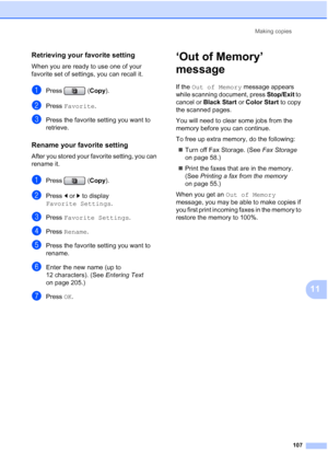 Page 123
Making copies107
11
Retrieving your favorite setting11
When you are ready to use one of your 
favorite set of settings, you can recall it.
aPress ( Copy).
bPress  Favorite .
cPress the favorite setting you want to 
retrieve.
Rename your favorite setting11
After you stored your favorite setting, you can 
rename it.
aPress ( Copy).
bPress  dor c to display 
Favorite Settings .
cPress Favorite Settings .
dPress Rename .
ePress the favorite setting you want to 
rename.
fEnter the new name (up to 
12...