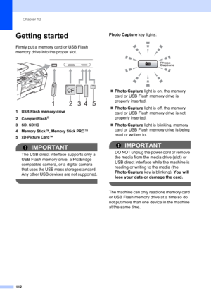 Page 128
Chapter 12
112
Getting started12
Firmly put a memory card or USB Flash 
memory drive into the proper slot.
 
1 USB Flash memory drive
2 CompactFlash
®
3 SD, SDHC
4 Memory Stick™, Memory Stick PRO™
5 xD-Picture Card™
IMPORTANT
The USB direct interface supports only a 
USB Flash memory drive, a PictBridge 
compatible camera, or a digital camera 
that uses the USB mass storage standard. 
Any other USB devices are not supported.
 
Photo Capture  key lights:
 
„Photo Capture  light is on, the memory 
card or...