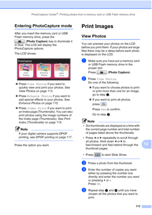 Page 129
PhotoCapture Center®: Printing photos from a memory card or USB Flash memory drive113
12
Entering PhotoCapture mode12
After you insert the memory card or USB 
Flash memory drive, press the (Photo Capture ) key to illuminate it 
in blue. The LCD will display the 
PhotoCapture options.
The LCD shows:
 
„ Press  View Photos  if you want to 
quickly view and print your photos. See 
View Photos  on page 113.
„ Press  Enhance Photos  if you want to 
add special effects to your photos. See 
Enhance Photos  on...