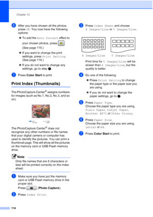 Page 130
Chapter 12
114
fAfter you have chosen all the photos, 
press  OK. You now have the following 
options:
„ To add the  Auto Correct  effect to 
your chosen photos, press  . 
(See page 115.)
„ If you want to change the print 
settings, press  Print Setting . 
(See page 118.)
„ If you do not want to change any 
settings, go to step g.
gPress  Color Start  to print.
Print Index (Thumbnails)12
The PhotoCapture Center® assigns numbers 
for images (such as No.1, No.2, No.3, and so 
on).
 
The PhotoCapture...