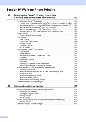 Page 14
xii
Section IV Walk-up Photo Printing
12 PhotoCapture Center®: Printing photos from 
a memory card or USB Flash memory drive 110
PhotoCapture Center® Operations .................................................................... 110
Printing from a memory card or USB Flash memory drive without a PC..... 110
Scanning to a memory card or USB Flash memory drive without a PC ...... 110
Using PhotoCapture Center
® from your computer ...................................... 110
Using a memory card or USB Flash...