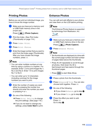 Page 131
PhotoCapture Center®: Printing photos from a memory card or USB Flash memory drive115
12
Printing Photos12
Before you can print an individual image, you 
have to know the image number.
aMake sure you have put a memory card 
or USB Flash memory drive in the 
proper slot.
Press (Photo Capture). 
bPrint the Index. (See  Print Index 
(Thumbnails)  on page 114.)
cPress Index Print .
dPress Print Photos .
eEnter the image number that you want to 
print from the Index page (Thumbnails).
After you have chosen...