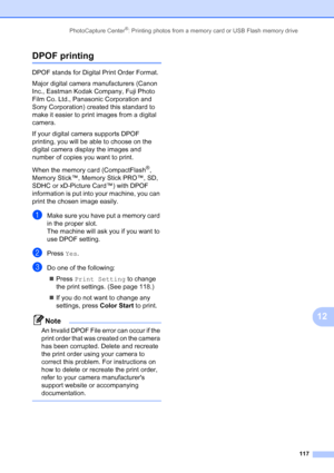 Page 133
PhotoCapture Center®: Printing photos from a memory card or USB Flash memory drive117
12
DPOF printing12
DPOF stands for Digital Print Order Format.
Major digital camera manufacturers (Canon 
Inc., Eastman Kodak Company, Fuji Photo 
Film Co. Ltd., Panasonic Corporation and 
Sony Corporation) created this standard to 
make it easier to print images from a digital 
camera.
If your digital camera supports DPOF 
printing, you will be able to choose on the 
digital camera display the images and 
number of...