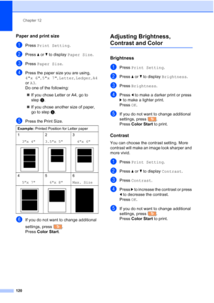 Page 136
Chapter 12
120
Paper and print size12
aPress  Print Setting .
bPress aor b to display  Paper Size .
cPress Paper Size .
dPress the paper size you are using, 
4x 6, 5x 7 , Letter , Ledger , A4  
or  A3 .
Do one of the following:
„ If you chose Letter or A4, go to 
step e.
„ If you chose another size of paper, 
go to step f.
ePress the Print Size.
fIf you do not want to change additional 
settings, press .
Press  Color Start .
Adjusting Brightness, 
Contrast and Color12
Brightness12
aPress Print Setting...