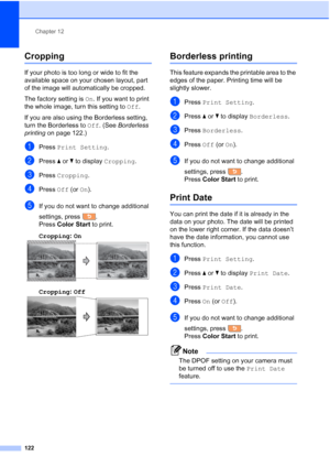Page 138
Chapter 12
122
Cropping12
If your photo is too long or wide to fit the 
available space on your chosen layout, part 
of the image will automatically be cropped.
The factory setting is  On. If you want to print 
the whole image, turn this setting to  Off.
If you are also using the Borderless setting, 
turn the Borderless to  Off. (See  Borderless 
printing  on page 122.)
aPress Print Setting .
bPress aor b to display  Cropping .
cPress Cropping .
dPress Off (or On).
eIf you do not want to change...