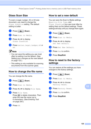 Page 141
PhotoCapture Center®: Printing photos from a memory card or USB Flash memory drive125
12
Glass Scan Size12
To scan a Legal, Ledger, A3 or A4 size 
document, you need to change the 
Glass ScanSize setting. The default 
setting is Letter.
aPress ( Scan).
bPress  Scan to Media .
cPress dor c to display 
Glass ScanSize .
dPress Letter , Legal , Ledger , A3  or 
A4 .
Note
• You can save the setting you use most 
often by setting it as the default. (See 
Setting your changes as the new default  
on page...