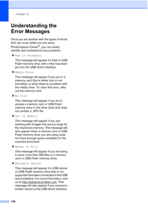 Page 142
Chapter 12
126
Understanding the 
Error Messages
12
Once you are familiar with the types of errors 
that can occur while you are using 
PhotoCapture Center
®, you can easily 
identify and troubleshoot any problems.
„ Hub is Unusable.
This message will appear if a Hub or USB 
Flash memory drive with a Hub has been 
put into the USB direct interface.
„ Media Error
This message will appear if you put in a 
memory card that is either bad or not 
formatted, or when there is a problem with 
the media drive....