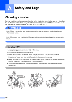 Page 150
134
A
Choosing a locationA
Put your machine on a flat, stable surface that is free of vibration and shocks, such as a desk. Put 
the machine near a telephone wall jack and a standard AC power outlet. Choose a location where 
the temperature remains between 50°F and 95 °F (10 °C and 35 °C).
WARNING 
DO NOT put the machine near heaters, air conditioners, refrigerators, medical equipment, 
chemicals or water. 
  
DO NOT connect your machine to AC power outlets controlled by wall switches or automatic...