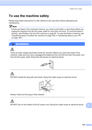 Page 151
Safety and Legal135
A
To use the machine safelyA
Please keep these instructions for later reference and read them before attempting any 
maintenance.
Note
If there are faxes in the machines memory, you need to print them or save them before you 
unplug the machine from the AC power outlet for more than 24 hours. (To print the faxes in 
memory, see Printing a fax from the memory  on page 55. To save the faxes in memory, see 
Transferring faxes to another fax machine  on page 162 or Transferring faxes to...