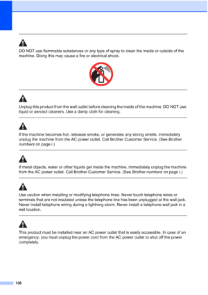 Page 152
136
 
DO NOT use flammable substances or any type of spray to clean the inside or outside of the 
machine. Doing this may cause a fire or electrical shock.
 
 
 
Unplug this product from the wall outlet before cleaning the inside of the machine. DO NOT use 
liquid or aerosol cleaners. Use a damp cloth for cleaning.
  
If the machine becomes hot, releases smoke, or generates any strong smells, immediately 
unplug the machine from the AC power outlet. Call Brother Customer Service. (See Brother 
numbers...